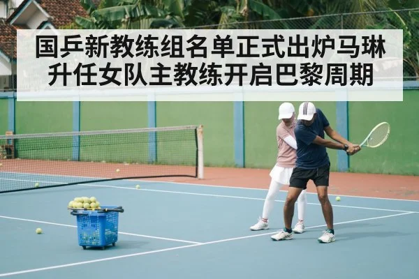 国乒新教练组名单正式出炉马琳升任女队主教练开启巴黎周期